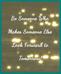 Be Someone Who Makes Someone Else Look Forward to Tomorrow!